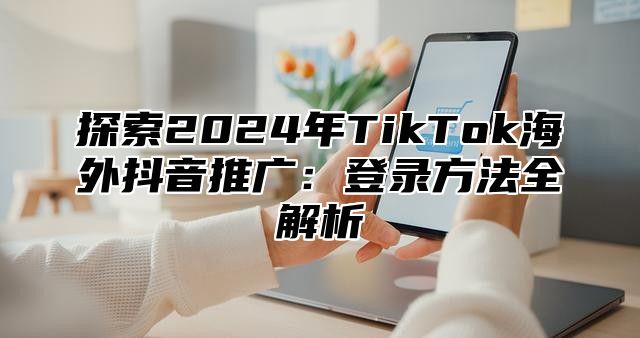 探索2025年TikTok海外抖音推广：登录方法全解析