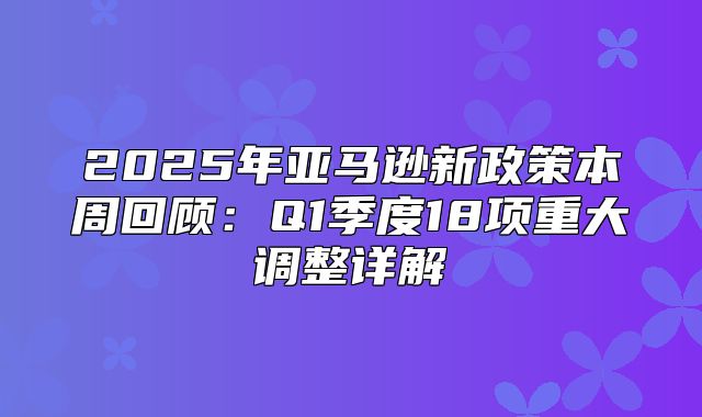 2025年亚马逊新政策本周回顾：Q1季度18项重大调整详解