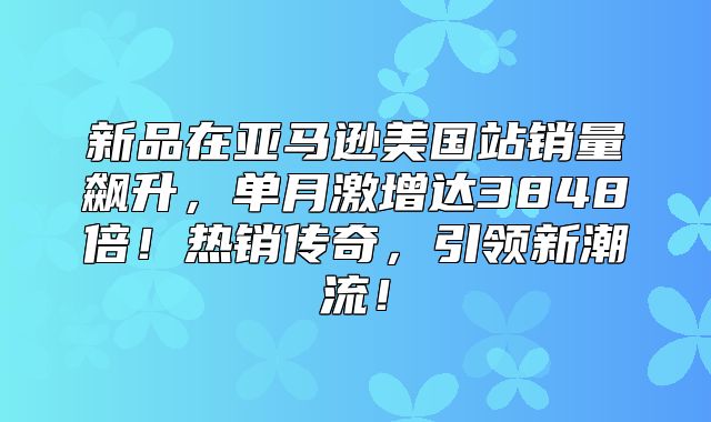 新品在亚马逊美国站销量飙升，单月激增达3848倍！热销传奇，引领新潮流！