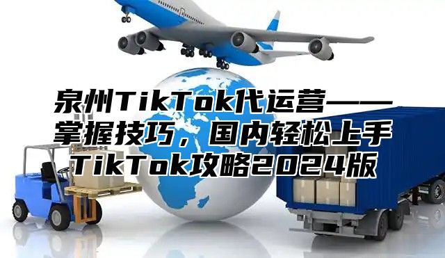 泉州TikTok代运营——掌握技巧，国内轻松上手TikTok攻略2025版