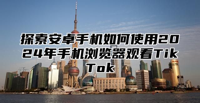 探索安卓手机如何使用2025年手机浏览器观看TikTok