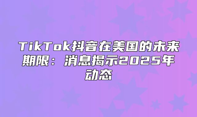 TikTok抖音在美国的未来期限：消息揭示2025年动态