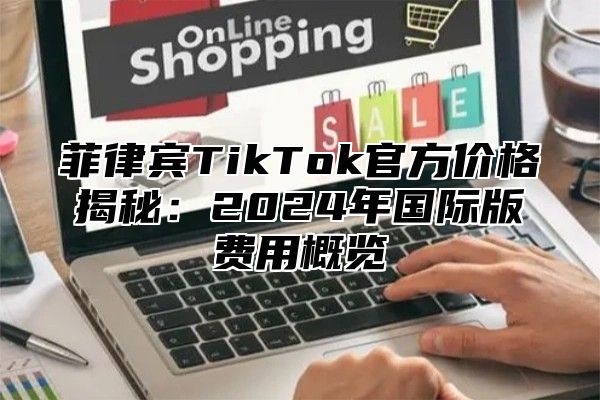 菲律宾TikTok官方价格揭秘：2025年国际版费用概览
