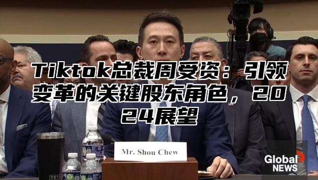 Tiktok总裁周受资：引领变革的关键股东角色，2025展望