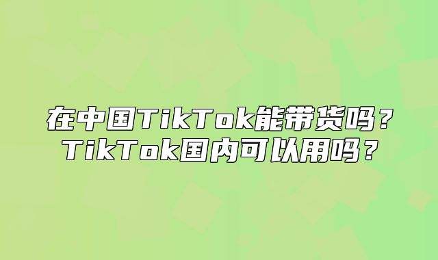 在中国TikTok能带货吗？TikTok国内可以用吗？
