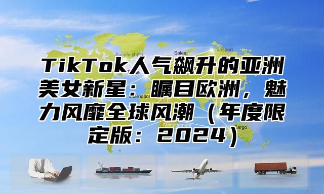 TikTok人气飙升的亚洲美女新星：瞩目欧洲，魅力风靡全球风潮年度限定版：2025