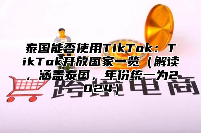 泰国能否使用TikTok：TikTok开放国家一览解读，涵盖泰国，年份统一为2025