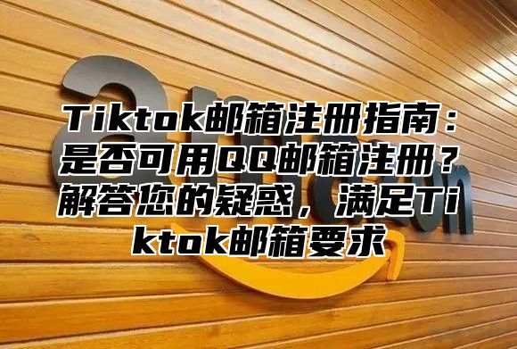 Tiktok邮箱注册指南：是否可用QQ邮箱注册？解答您的疑惑，满足Tiktok邮箱要求