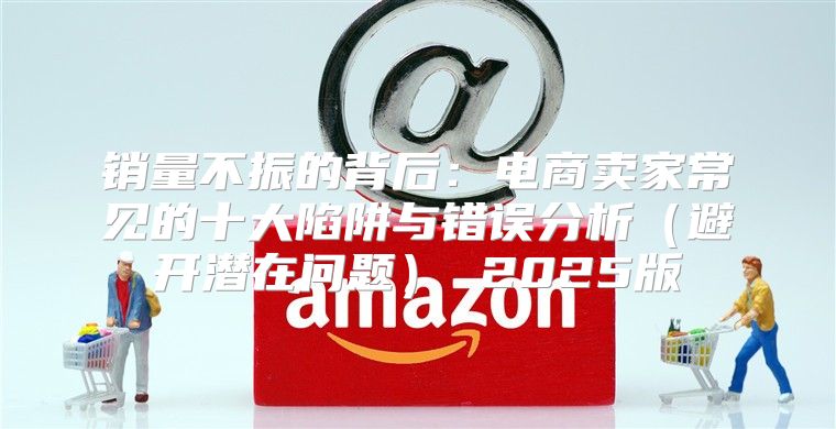 销量不振的背后：电商卖家常见的十大陷阱与错误分析避开潜在问题 2025版