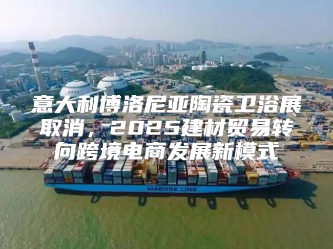 意大利博洛尼亚陶瓷卫浴展取消，2025建材贸易转向跨境电商发展新模式