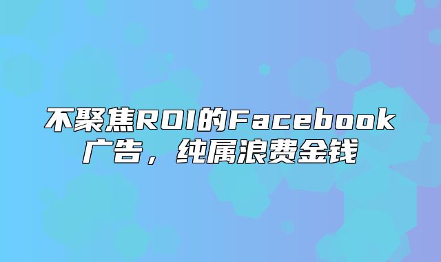 不聚焦ROI的Facebook广告，纯属浪费金钱