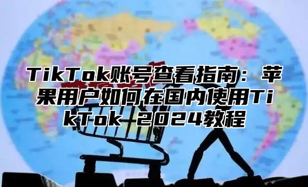 TikTok账号查看指南：苹果用户如何在国内使用TikTok 2025教程