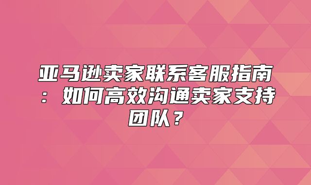 亚马逊卖家联系客服指南：如何高效沟通卖家支持团队？