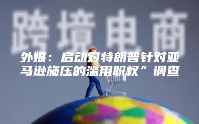 外媒：启动对特朗普针对亚马逊施压的滥用职权”调查