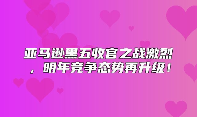 亚马逊黑五收官之战激烈，明年竞争态势再升级！