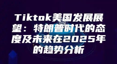 Tiktok美国发展展望：特朗普时代的态度及未来在2025年的趋势分析