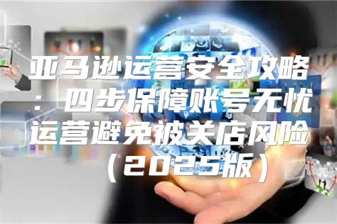亚马逊运营安全攻略：四步保障账号无忧运营避免被关店风险2025版