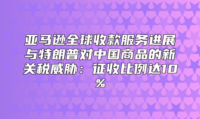 亚马逊全球收款服务进展与特朗普对中国商品的新关税威胁：征收比例达10%