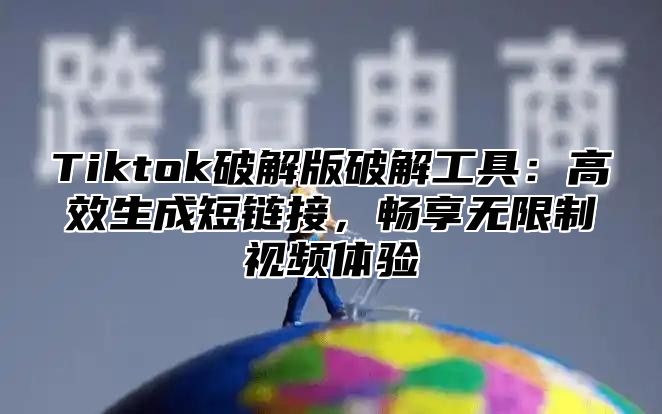 Tiktok破解版破解工具：高效生成短链接，畅享无限制视频体验