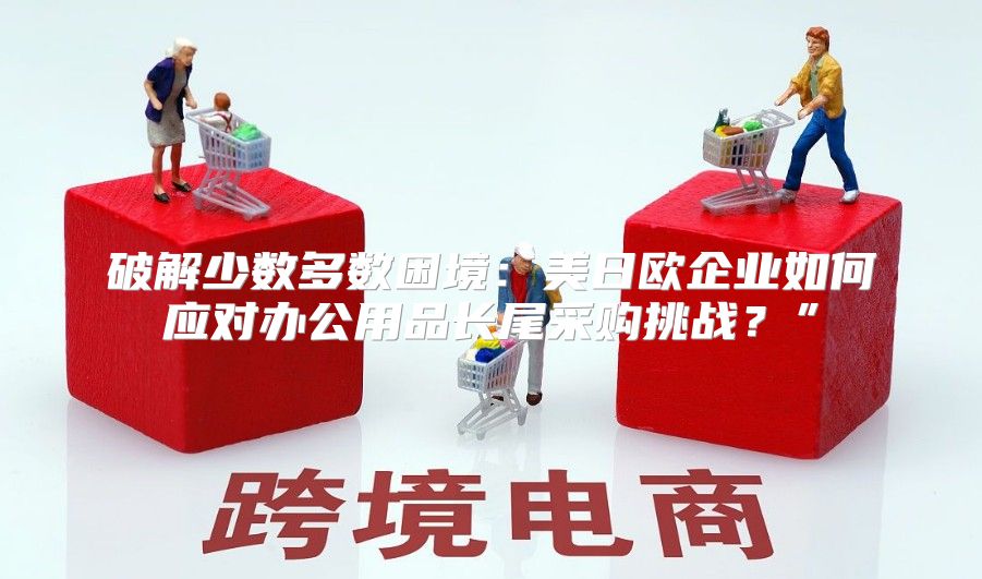 破解少数多数困境：美日欧企业如何应对办公用品长尾采购挑战？”