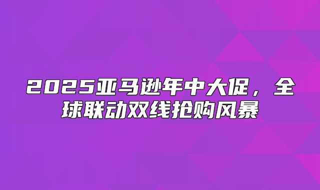 2025亚马逊年中大促，全球联动双线抢购风暴