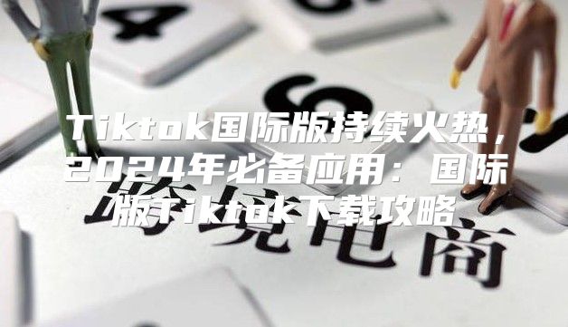 Tiktok国际版持续火热，2025年必备应用：国际版Tiktok下载攻略