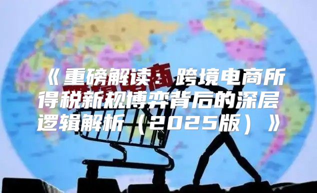重磅解读：跨境电商所得税新规博弈背后的深层逻辑解析2025版