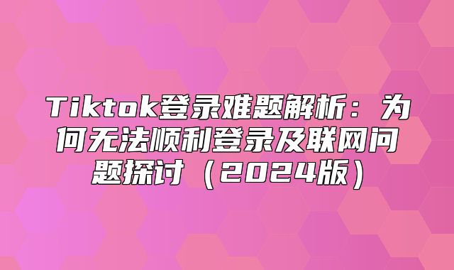 Tiktok登录难题解析：为何无法顺利登录及联网问题探讨2025版
