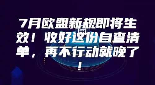 7月欧盟新规即将生效！收好这份自查清单，再不行动就晚了！