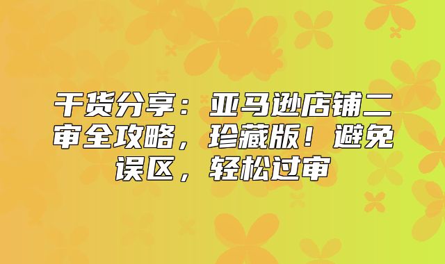 干货分享：亚马逊店铺二审全攻略，珍藏版！避免误区，轻松过审