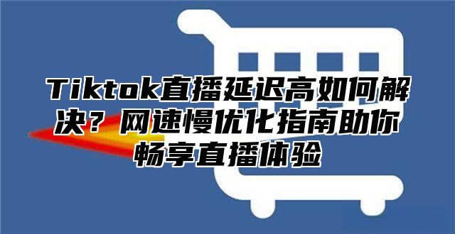 Tiktok直播延迟高如何解决？网速慢优化指南助你畅享直播体验