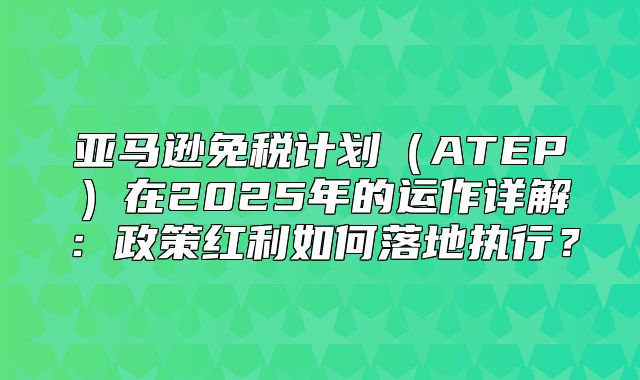 亚马逊免税计划ATEP在2025年的运作详解：政策红利如何落地执行？