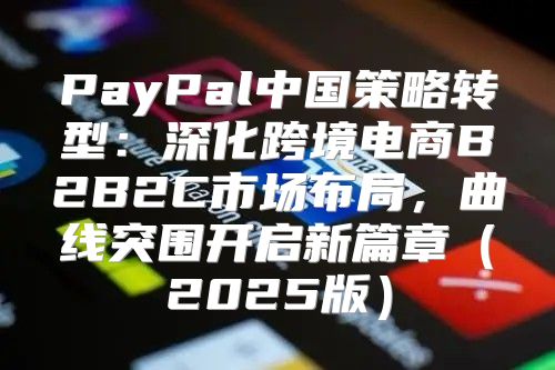 PayPal中国策略转型：深化跨境电商B2B2C市场布局，曲线突围开启新篇章2025版