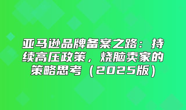 亚马逊品牌备案之路：持续高压政策，烧脑卖家的策略思考2025版