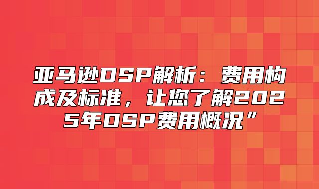 亚马逊DSP解析：费用构成及标准，让您了解2025年DSP费用概况”