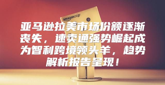 亚马逊拉美市场份额逐渐丧失，速卖通强势崛起成为智利跨境领头羊，趋势解析报告呈现！