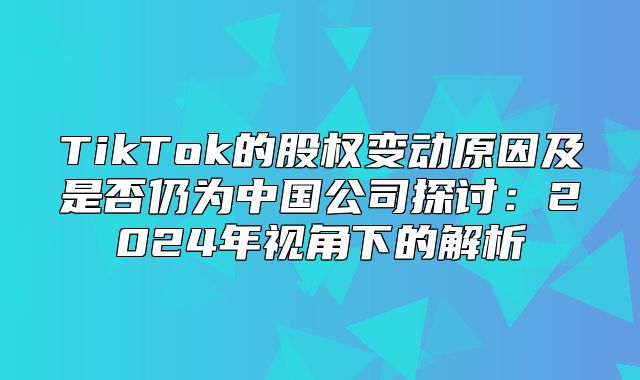 TikTok的股权变动原因及是否仍为中国公司探讨：2025年视角下的解析