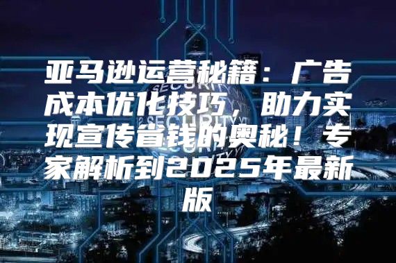 亚马逊运营秘籍：广告成本优化技巧，助力实现宣传省钱的奥秘！专家解析到2025年最新版