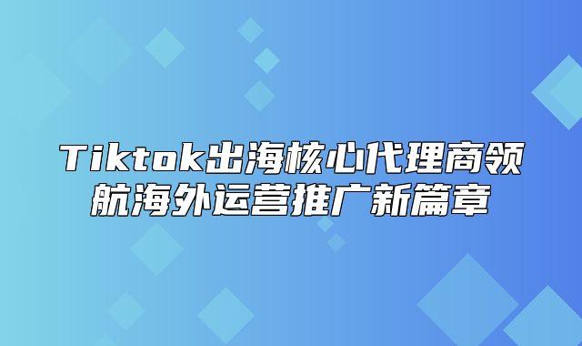 Tiktok出海核心代理商领航海外运营推广新篇章