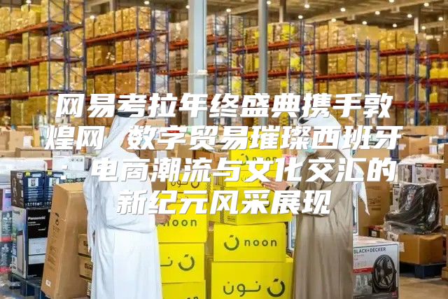 网易考拉年终盛典携手敦煌网 数字贸易璀璨西班牙：电商潮流与文化交汇的新纪元风采展现
