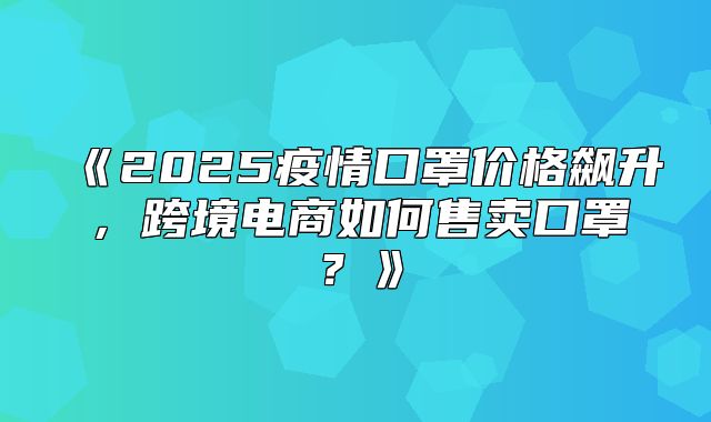 2025疫情口罩价格飙升，跨境电商如何售卖口罩？