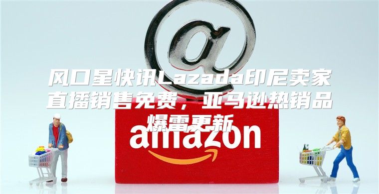风口星快讯Lazada印尼卖家直播销售免费，亚马逊热销品爆雷更新
