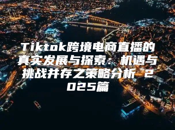 Tiktok跨境电商直播的真实发展与探索：机遇与挑战并存之策略分析 2025篇