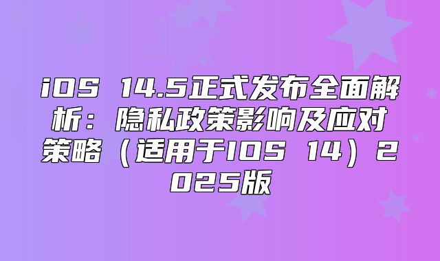 iOS 14.5正式发布全面解析：隐私政策影响及应对策略适用于IOS 142025版