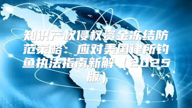 知识产权侵权资金冻结防范策略：应对美国律所钓鱼执法指南新解2025版
