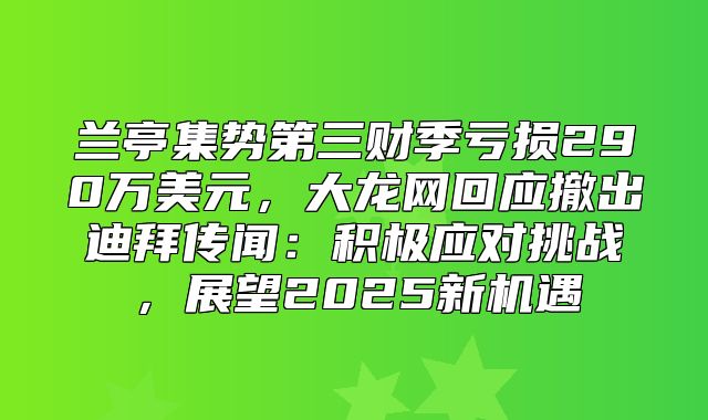 兰亭集势第三财季亏损290万美元，大龙网回应撤出迪拜传闻：积极应对挑战，展望2025新机遇