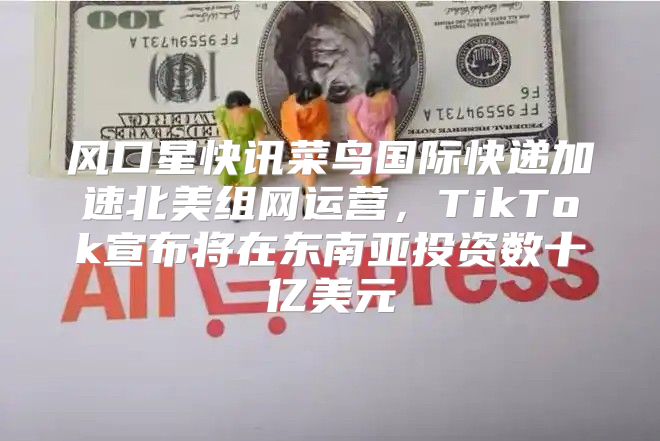 风口星快讯菜鸟国际快递加速北美组网运营，TikTok宣布将在东南亚投资数十亿美元