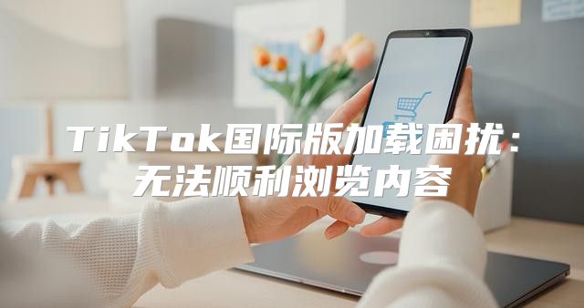 TikTok国际版加载困扰：无法顺利浏览内容