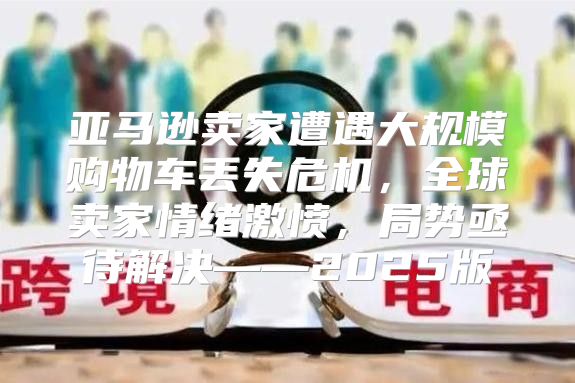 亚马逊卖家遭遇大规模购物车丢失危机，全球卖家情绪激愤，局势亟待解决——2025版