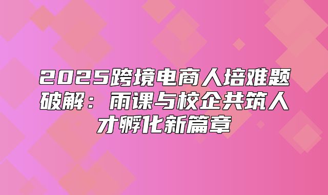 2025跨境电商人培难题破解：雨课与校企共筑人才孵化新篇章